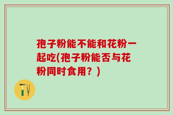 孢子粉能不能和花粉一起吃(孢子粉能否与花粉同时食用？)