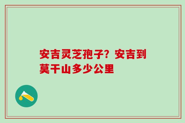 安吉灵芝孢子？安吉到莫干山多少公里