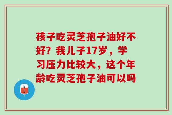 孩子吃灵芝孢子油好不好?我儿子17岁,学习压力比较大,这个年龄吃灵芝孢子油可以吗 孩子吃灵芝孢子油好不好?我儿子17岁,学习压力比较大,这个年龄吃灵芝孢子油可以吗