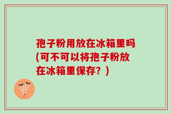 孢子粉用放在冰箱里吗(可不可以将孢子粉放在冰箱里保存？)