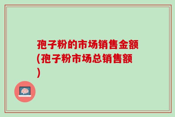 孢子粉的市场销售金额(孢子粉市场总销售额) 孢子粉的市场销售金额(孢子粉市场总销售额)