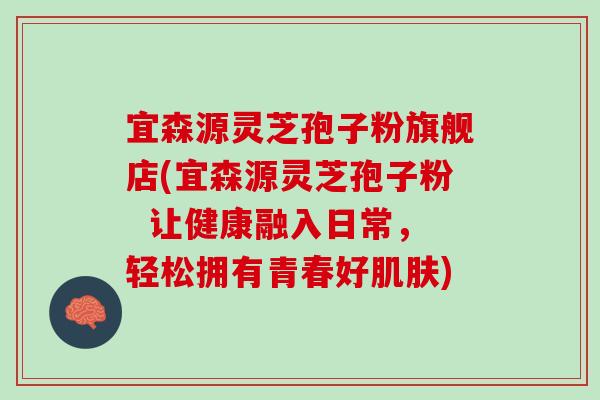 宜森源灵芝孢子粉旗舰店(宜森源灵芝孢子粉  让健康融入日常，轻松拥有青春好肌肤)