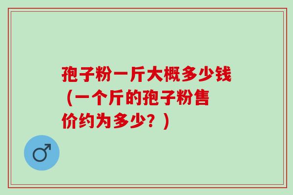 孢子粉一斤大概多少钱 (一个斤的孢子粉售价约为多少?) 孢子粉一斤大概多少钱 (一个斤的孢子粉售价约为多少?)