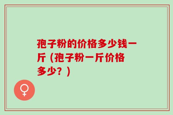 孢子粉的价格多少钱一斤 (孢子粉一斤价格多少？)