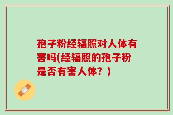 孢子粉经辐照对人体有害吗(经辐照的孢子粉是否有害人体？)