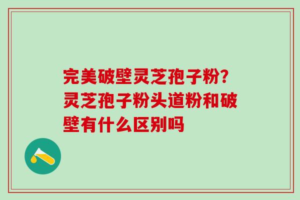 完美破壁灵芝孢子粉？灵芝孢子粉头道粉和破壁有什么区别吗