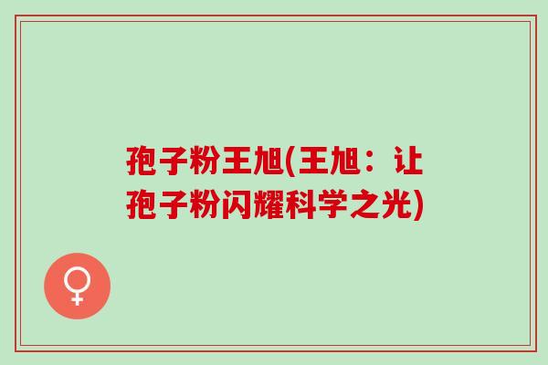 孢子粉王旭(王旭:让孢子粉闪耀科学之光) 孢子粉王旭(王旭:让孢子粉闪耀科学之光)