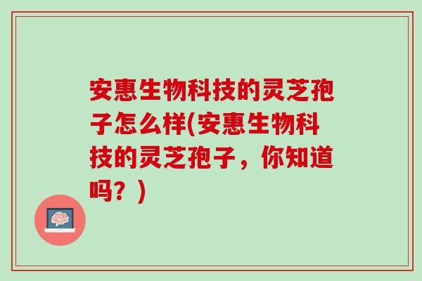 安惠生物科技的灵芝孢子怎么样(安惠生物科技的灵芝孢子，你知道吗？)