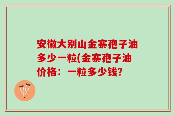 安徽大别山金寨孢子油多少一粒(金寨孢子油价格:一粒多少钱? 安徽大别山金寨孢子油多少一粒(金寨孢子油价格:一粒多少钱?