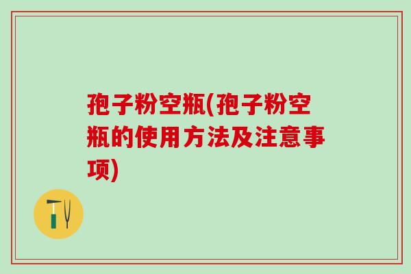 孢子粉空瓶(孢子粉空瓶的使用方法及注意事项)