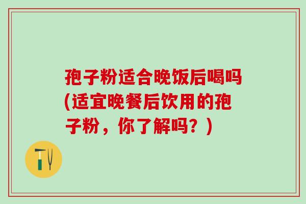 孢子粉适合晚饭后喝吗(适宜晚餐后饮用的孢子粉,你了解吗?) 孢子粉适合晚饭后喝吗(适宜晚餐后饮用的孢子粉,你了解吗?)