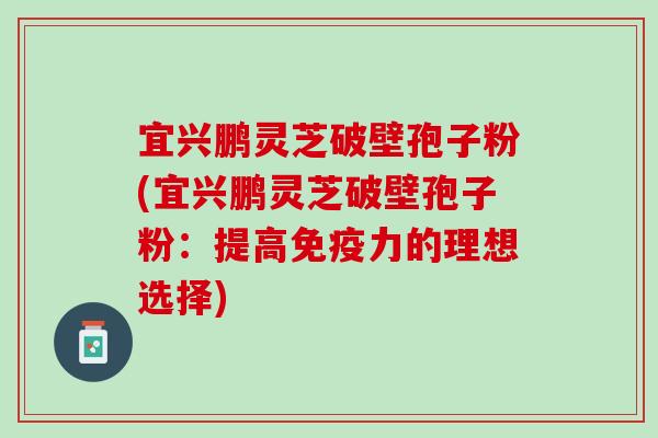 宜兴鹏灵芝破壁孢子粉(宜兴鹏灵芝破壁孢子粉：提高免疫力的理想选择)
