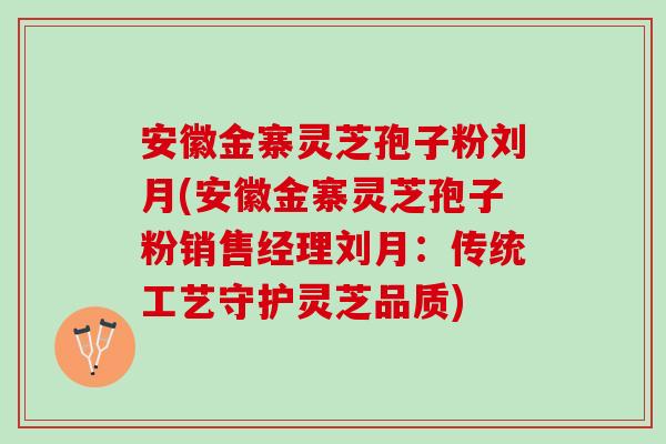 安徽金寨灵芝孢子粉刘月(安徽金寨灵芝孢子粉销售经理刘月：传统工艺守护灵芝品质)