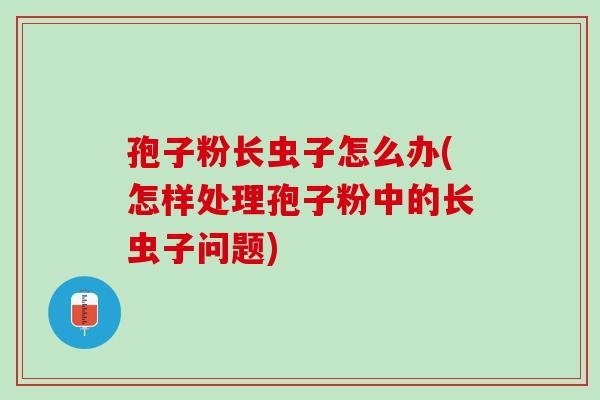 孢子粉长虫子怎么办(怎样处理孢子粉中的长虫子问题)