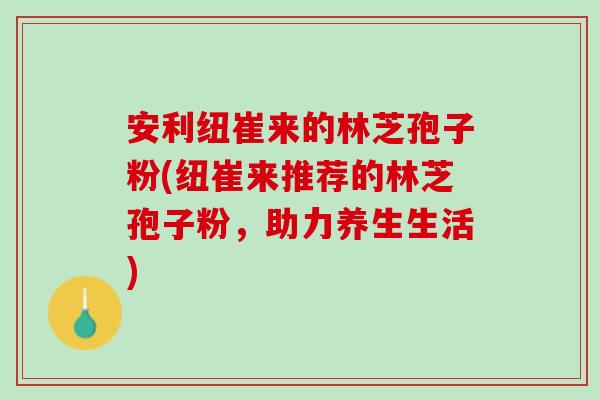 安利纽崔来的林芝孢子粉(纽崔来推荐的林芝孢子粉，助力养生生活)