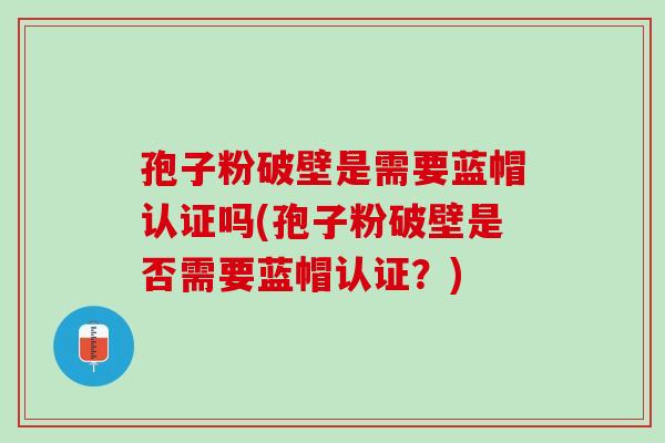 孢子粉破壁是需要蓝帽认证吗(孢子粉破壁是否需要蓝帽认证?) 孢子粉破壁是需要蓝帽认证吗(孢子粉破壁是否需要蓝帽认证?)
