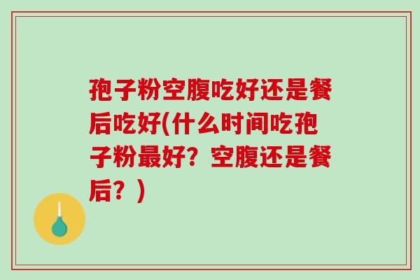 孢子粉空腹吃好还是餐后吃好(什么时间吃孢子粉好？空腹还是餐后？)