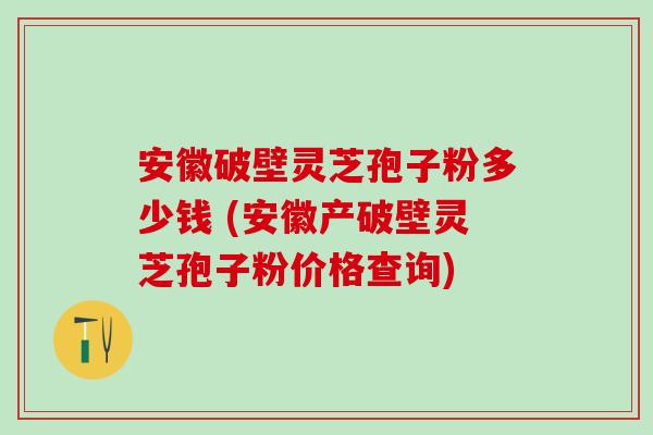 安徽破壁灵芝孢子粉多少钱 (安徽产破壁灵芝孢子粉价格查询)