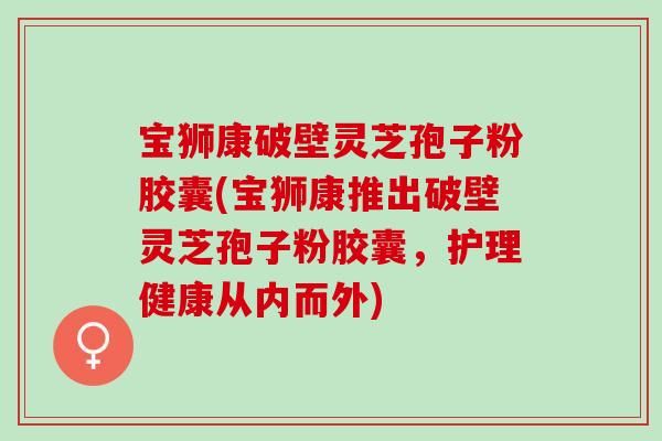 宝狮康破壁灵芝孢子粉胶囊(宝狮康推出破壁灵芝孢子粉胶囊，护理健康从内而外)