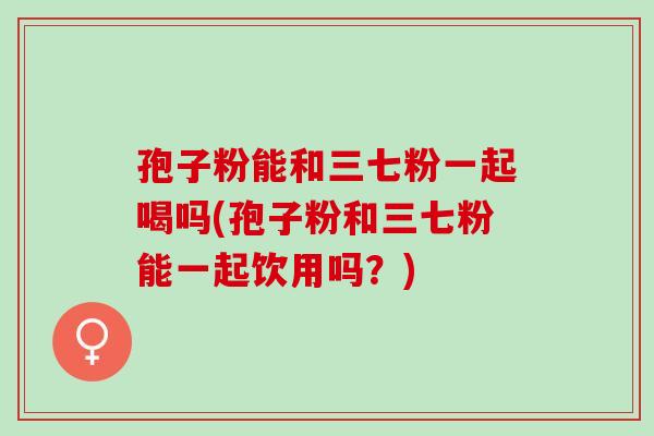 孢子粉能和三七粉一起喝吗(孢子粉和三七粉能一起饮用吗？)