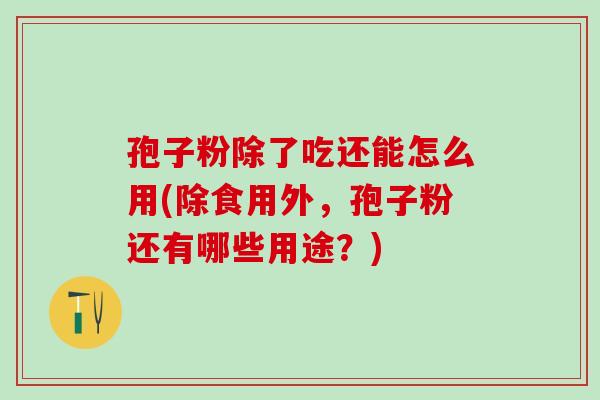孢子粉除了吃还能怎么用(除食用外，孢子粉还有哪些用途？)