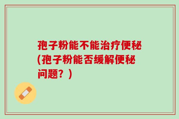 孢子粉能不能治疗便秘(孢子粉能否缓解便秘问题？)