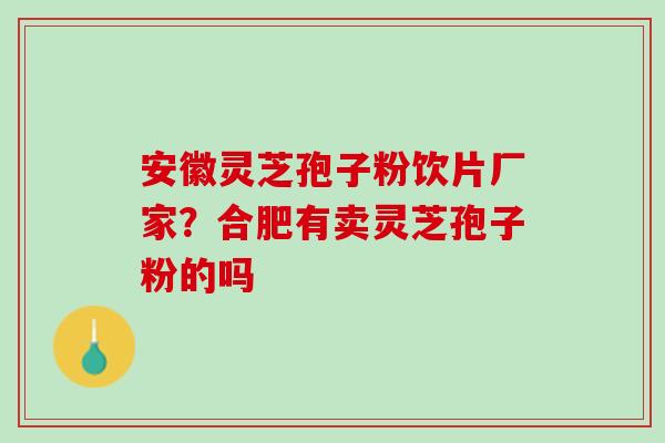安徽灵芝孢子粉饮片厂家？合肥有卖灵芝孢子粉的吗