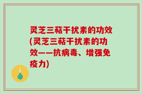 灵芝三萜干扰素的功效(灵芝三萜干扰素的功效——抗、增强免疫力) 灵芝三萜干扰素的功效(灵芝三萜干扰素的功效——抗、增强免疫力)