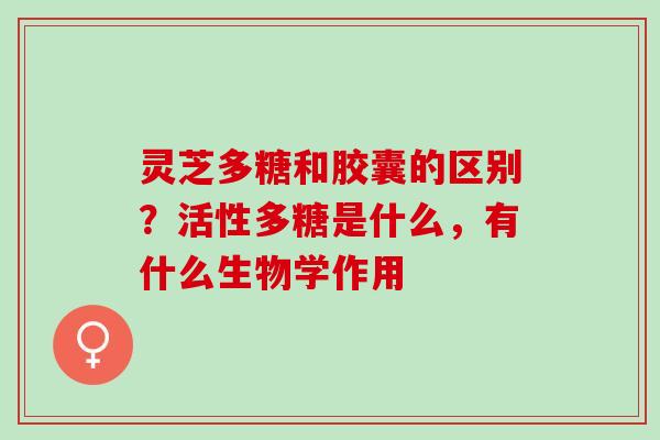 灵芝多糖和胶囊的区别？活性多糖是什么，有什么生物学作用