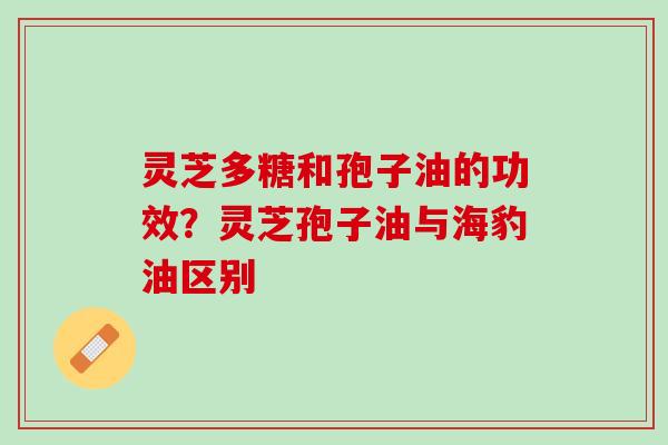 灵芝多糖和孢子油的功效？灵芝孢子油与海豹油区别