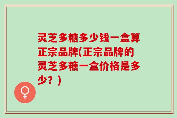 灵芝多糖多少钱一盒算正宗品牌(正宗品牌的灵芝多糖一盒价格是多少？)