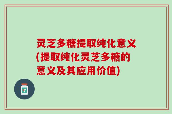 灵芝多糖提取纯化意义(提取纯化灵芝多糖的意义及其应用价值)