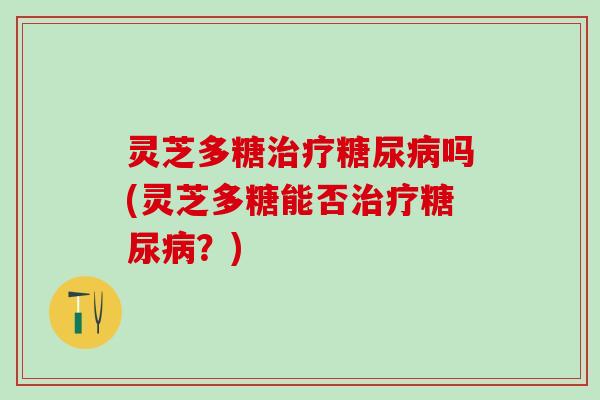 灵芝多糖治疗糖尿病吗(灵芝多糖能否治疗糖尿病？)