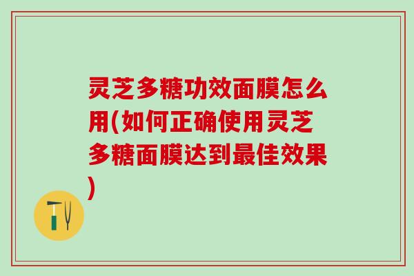 灵芝多糖功效面膜怎么用(如何正确使用灵芝多糖面膜达到佳效果)