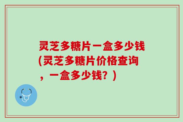 灵芝多糖片一盒多少钱(灵芝多糖片价格查询，一盒多少钱？)