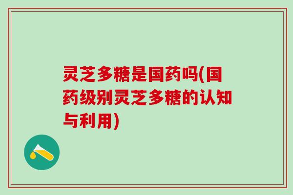 灵芝多糖是国药吗(国药级别灵芝多糖的认知与利用)