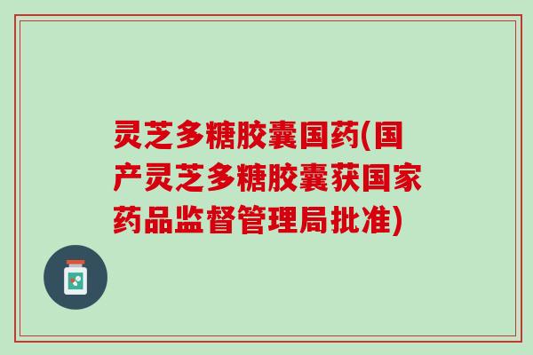 灵芝多糖胶囊国药(国产灵芝多糖胶囊获国家药品监督管理局批准)