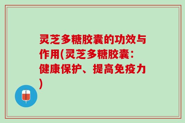 灵芝多糖胶囊的功效与作用(灵芝多糖胶囊:健康保护、提高免疫力) 灵芝多糖胶囊的功效与作用(灵芝多糖胶囊:健康保护、提高免疫力)