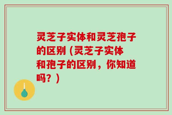 灵芝子实体和灵芝孢子的区别 (灵芝子实体和孢子的区别，你知道吗？)