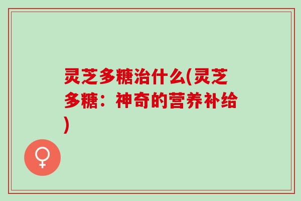 灵芝多糖治什么(灵芝多糖：神奇的营养补给)