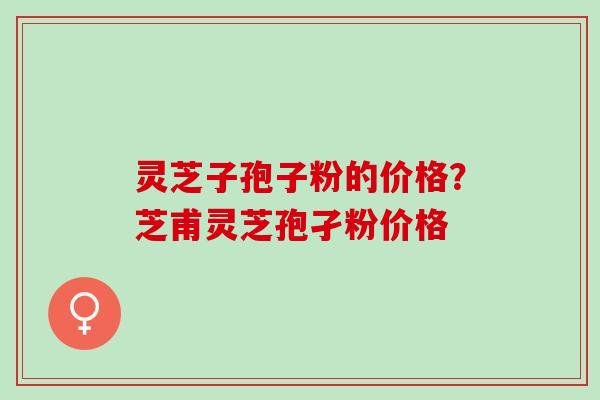 灵芝子孢子粉的价格?芝甫灵芝孢孑粉价格 灵芝子孢子粉的价格?芝甫灵芝孢孑粉价格