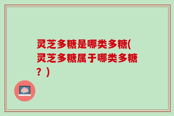 灵芝多糖是哪类多糖(灵芝多糖属于哪类多糖？)