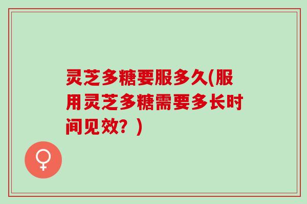 灵芝多糖要服多久(服用灵芝多糖需要多长时间见效？)