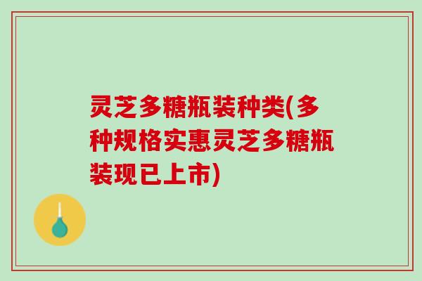 灵芝多糖瓶装种类(多种规格实惠灵芝多糖瓶装现已上市) 灵芝多糖瓶装种类(多种规格实惠灵芝多糖瓶装现已上市)