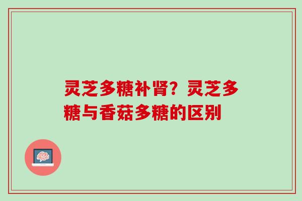 灵芝多糖补?灵芝多糖与香菇多糖的区别 灵芝多糖补?灵芝多糖与香菇多糖的区别