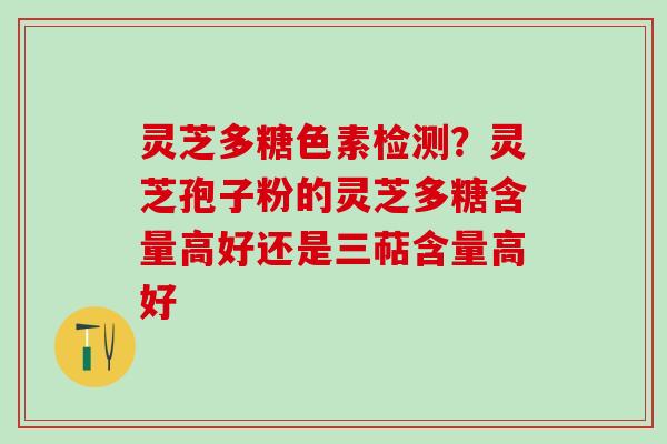 灵芝多糖色素检测？灵芝孢子粉的灵芝多糖含量高好还是三萜含量高好