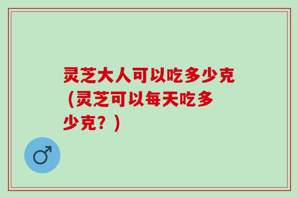 灵芝大人可以吃多少克 (灵芝可以每天吃多少克？)