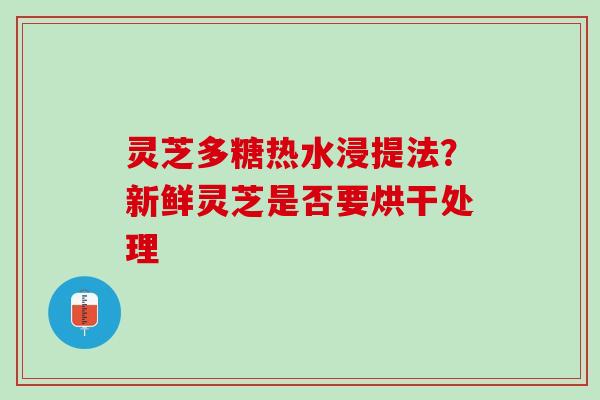 灵芝多糖热水浸提法？新鲜灵芝是否要烘干处理