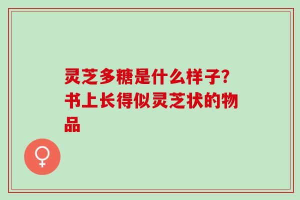 灵芝多糖是什么样子?书上长得似灵芝状的物品 灵芝多糖是什么样子?书上长得似灵芝状的物品