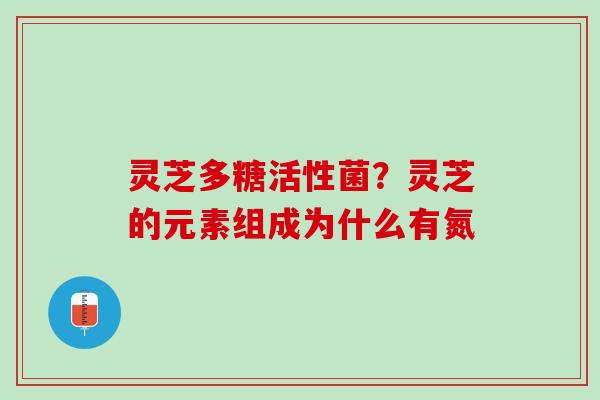 灵芝多糖活性菌?灵芝的元素组成为什么有氮 灵芝多糖活性菌?灵芝的元素组成为什么有氮